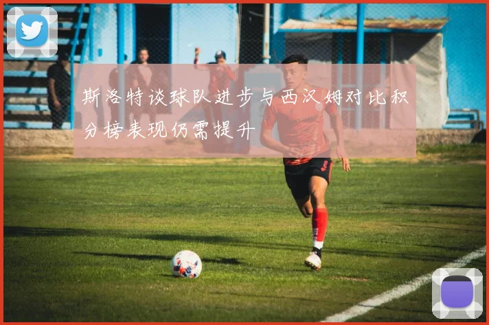 斯洛特谈球队进步与西汉姆对比积分榜表现仍需提升