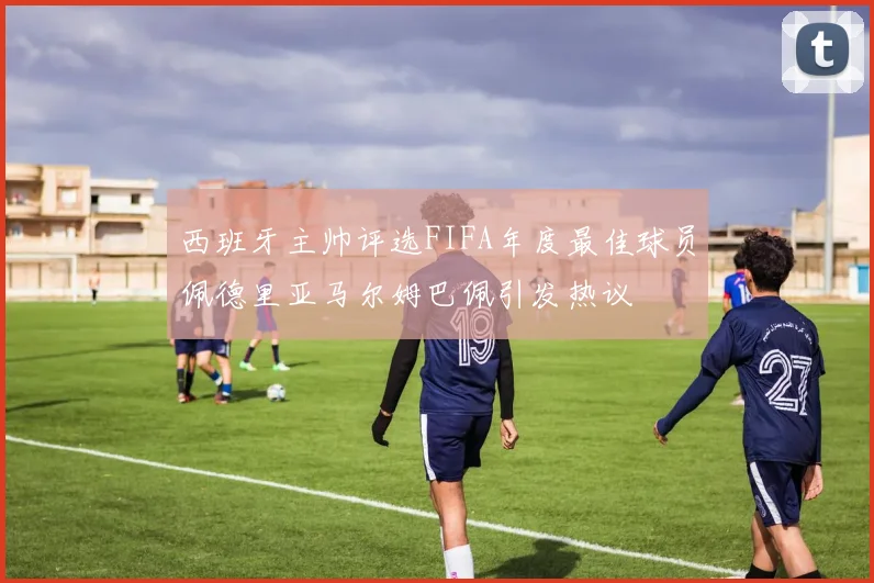 西班牙主帅评选FIFA年度最佳球员佩德里亚马尔姆巴佩引发热议